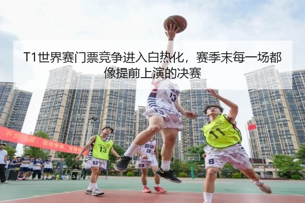 T1世界赛门票竞争进入白热化，赛季末每一场都像提前上演的决赛
